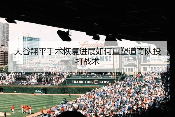 大谷翔平手术恢复进展如何重塑道奇队投打战术