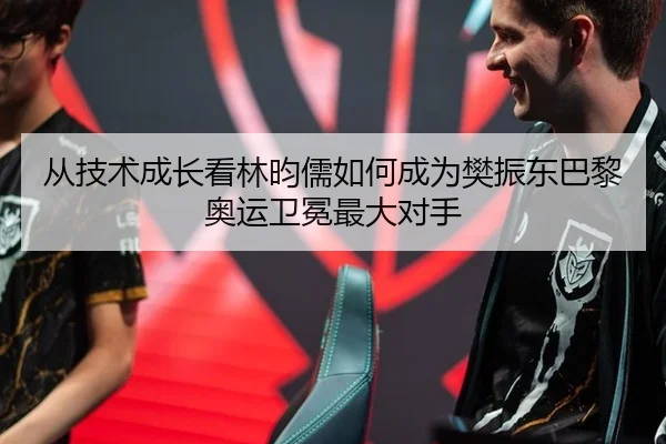 从技术成长看林昀儒如何成为樊振东巴黎奥运卫冕最大对手