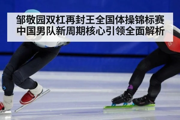 邹敬园双杠再封王全国体操锦标赛中国男队新周期核心引领全面解析